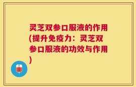 灵芝双参口服液的作用(提升免疫力：灵芝双参口服液的功效与作用)