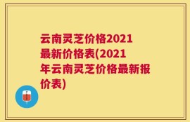 云南灵芝价格2021最新价格表(2021年云南灵芝价格最新报价表)