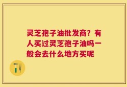 灵芝孢子油批发商？有人买过灵芝孢子油吗一般会去什么地方买呢