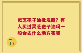 灵芝孢子油批发商？有人买过灵芝孢子油吗一般会去什么地方买呢