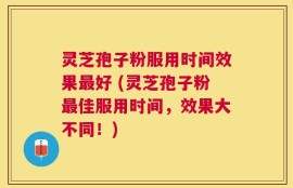 灵芝孢子粉服用时间效果最好 (灵芝孢子粉最佳服用时间，效果大不同！)
