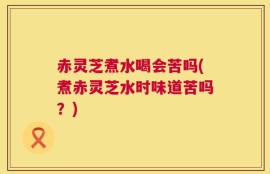 赤灵芝煮水喝会苦吗(煮赤灵芝水时味道苦吗？)