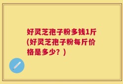 好灵芝孢子粉多钱1斤(好灵芝孢子粉每斤价格是多少？)