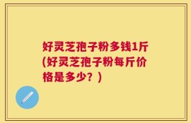好灵芝孢子粉多钱1斤(好灵芝孢子粉每斤价格是多少？)