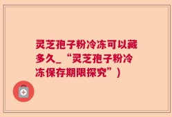 灵芝孢子粉冷冻可以藏多久_“灵芝孢子粉冷冻保存期限探究”)