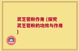 灵芝苞粉作用 (探究灵芝苞粉的功效与作用)