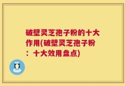 破壁灵芝孢子粉的十大作用(破壁灵芝孢子粉：十大效用盘点)