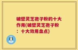 破壁灵芝孢子粉的十大作用(破壁灵芝孢子粉：十大效用盘点)
