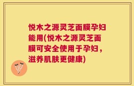 悦木之源灵芝面膜孕妇能用(悦木之源灵芝面膜可安全使用于孕妇，滋养肌肤更健康)