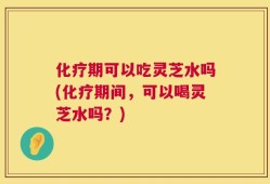 化疗期可以吃灵芝水吗(化疗期间，可以喝灵芝水吗？)