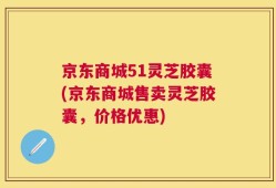 京东商城51灵芝胶囊(京东商城售卖灵芝胶囊，价格优惠)