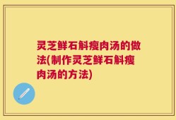 灵芝鲜石斛瘦肉汤的做法(制作灵芝鲜石斛瘦肉汤的方法)