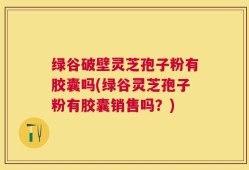 绿谷破壁灵芝孢子粉有胶囊吗(绿谷灵芝孢子粉有胶囊销售吗？)
