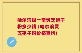 哈尔滨世一堂灵芝孢子粉多少钱 (哈尔滨灵芝孢子粉价格查询)
