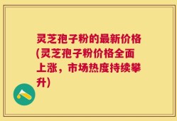 灵芝孢子粉的最新价格(灵芝孢子粉价格全面上涨，市场热度持续攀升)