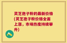 灵芝孢子粉的最新价格(灵芝孢子粉价格全面上涨，市场热度持续攀升)
