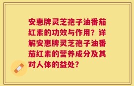 安惠牌灵芝孢子油番茄红素的功效与作用？详解安惠牌灵芝孢子油番茄红素的营养成分及其对人体的益处？