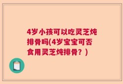 4岁小孩可以吃灵芝炖排骨吗(4岁宝宝可否食用灵芝炖排骨？)