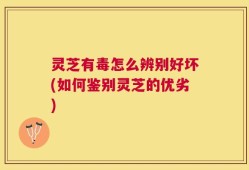 灵芝有毒怎么辨别好坏(如何鉴别灵芝的优劣)