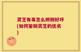 灵芝有毒怎么辨别好坏(如何鉴别灵芝的优劣)