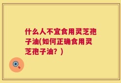 什么人不宜食用灵芝孢子油(如何正确食用灵芝孢子油？)