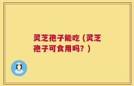 灵芝孢子能吃 (灵芝孢子可食用吗？)