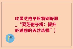 吃灵芝孢子粉特别舒服_“灵芝孢子粉：提升舒适感的天然选择”)
