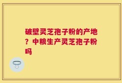 破壁灵芝孢子粉的产地？中粮生产灵芝孢子粉吗