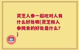 灵芝人参一起吃对人有什么好处呢(灵芝和人参同食的好处是什么？)