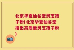 北京华夏仙谷堂灵芝孢子粉(北京华夏仙谷堂推出高质量灵芝孢子粉)