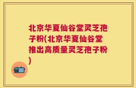 北京华夏仙谷堂灵芝孢子粉(北京华夏仙谷堂推出高质量灵芝孢子粉)