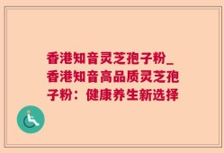 香港知音灵芝孢子粉_香港知音高品质灵芝孢子粉：健康养生新选择