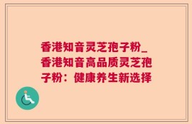 香港知音灵芝孢子粉_香港知音高品质灵芝孢子粉：健康养生新选择