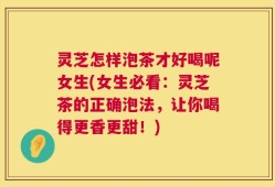 灵芝怎样泡茶才好喝呢女生(女生必看：灵芝茶的正确泡法，让你喝得更香更甜！)