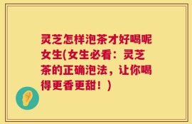 灵芝怎样泡茶才好喝呢女生(女生必看：灵芝茶的正确泡法，让你喝得更香更甜！)