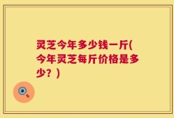 灵芝今年多少钱一斤(今年灵芝每斤价格是多少？)