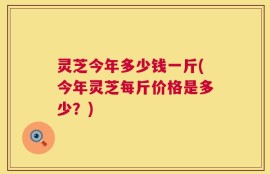 灵芝今年多少钱一斤(今年灵芝每斤价格是多少？)
