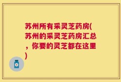 苏州所有采灵芝药房(苏州的采灵芝药房汇总，你要的灵芝都在这里)