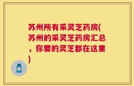 苏州所有采灵芝药房(苏州的采灵芝药房汇总，你要的灵芝都在这里)