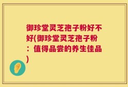 御珍堂灵芝孢子粉好不好(御珍堂灵芝孢子粉：值得品尝的养生佳品)