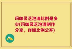 玛咖灵芝泡酒比例是多少(玛咖灵芝泡酒制作分享，详细比例公开)