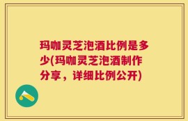 玛咖灵芝泡酒比例是多少(玛咖灵芝泡酒制作分享，详细比例公开)