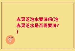 赤灵芝泡水要洗吗(泡赤灵芝水是否需要洗？)