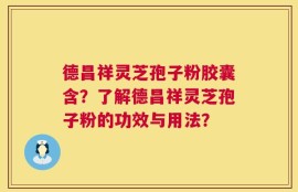 德昌祥灵芝孢子粉胶囊含？了解德昌祥灵芝孢子粉的功效与用法？