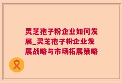 灵芝孢子粉企业如何发展_灵芝孢子粉企业发展战略与市场拓展策略