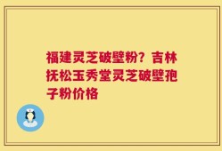 福建灵芝破壁粉？吉林抚松玉秀堂灵芝破壁孢子粉价格