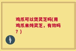 鸡爪可以煲灵芝吗(用鸡爪来炖灵芝，有效吗？)
