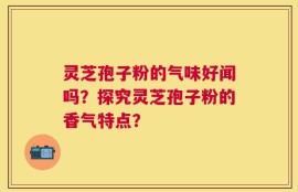 灵芝孢子粉的气味好闻吗？探究灵芝孢子粉的香气特点？