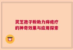 灵芝孢子粉助力痔疮疗的神奇效果与应用探索