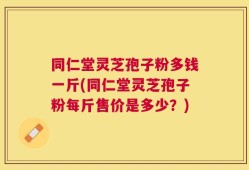 同仁堂灵芝孢子粉多钱一斤(同仁堂灵芝孢子粉每斤售价是多少？)
